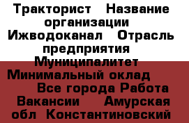 Тракторист › Название организации ­ Ижводоканал › Отрасль предприятия ­ Муниципалитет › Минимальный оклад ­ 13 000 - Все города Работа » Вакансии   . Амурская обл.,Константиновский р-н